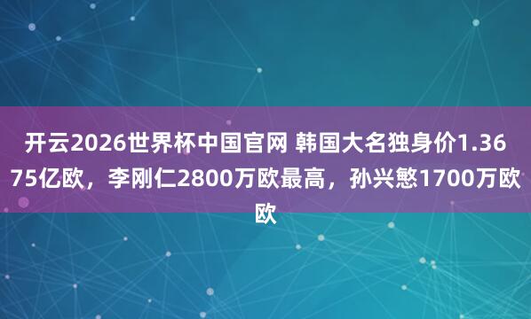开云2026世界杯中国官网 韩国大名独身价1.3675亿欧，李刚仁2800万欧最高，孙兴慜1700万欧