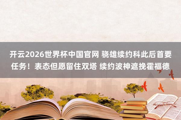 开云2026世界杯中国官网 骁雄续约科此后首要任务！表态但愿留住双塔 续约波神遮挽霍福德