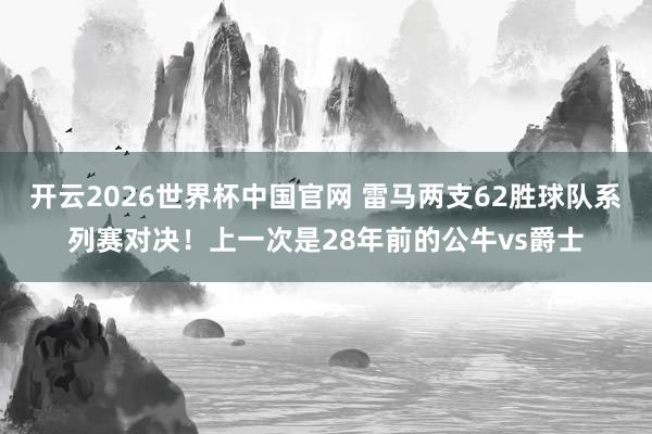 开云2026世界杯中国官网 雷马两支62胜球队系列赛对决！上一次是28年前的公牛vs爵士