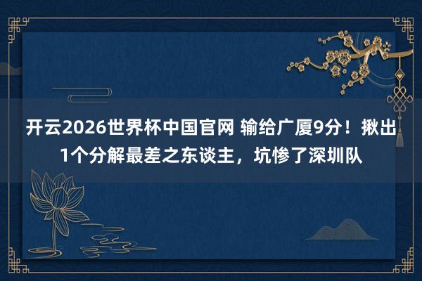 开云2026世界杯中国官网 输给广厦9分！揪出1个分解最差之东谈主，坑惨了深圳队