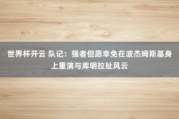 世界杯开云 队记：强者但愿幸免在波杰姆斯基身上重演与库明拉扯风云
