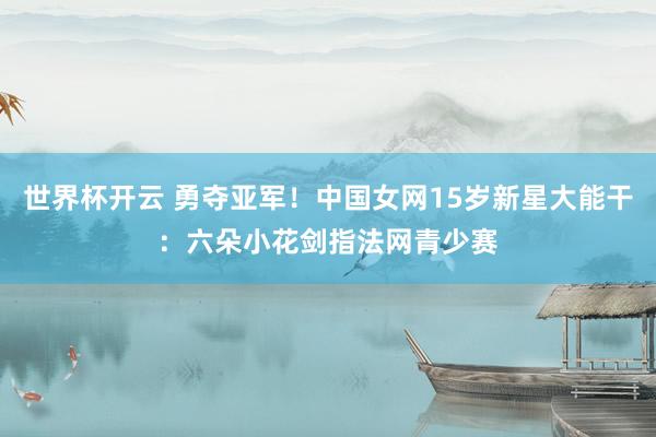 世界杯开云 勇夺亚军！中国女网15岁新星大能干：六朵小花剑指法网青少赛
