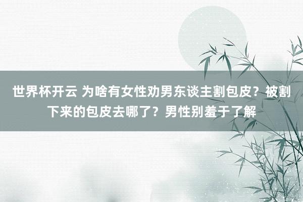 世界杯开云 为啥有女性劝男东谈主割包皮？被割下来的包皮去哪了？男性别羞于了解