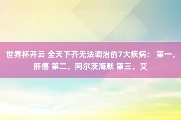 世界杯开云 全天下齐无法调治的7大疾病： 第一，肝癌 第二，阿尔茨海默 第三，艾