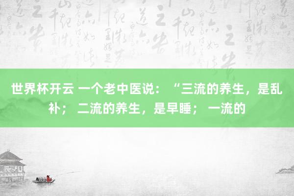 世界杯开云 一个老中医说： “三流的养生，是乱补； 二流的养生，是早睡； 一流的