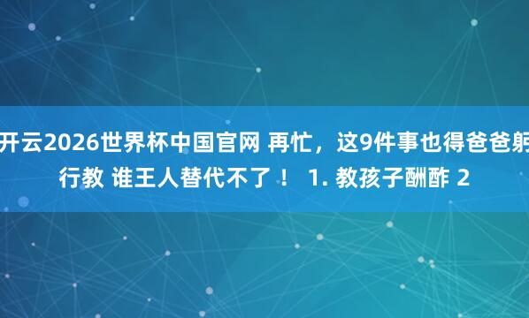 开云2026世界杯中国官网 再忙，这9件事也得爸爸躬行教 谁王人替代不了 ！ 1. 教孩子酬酢 2