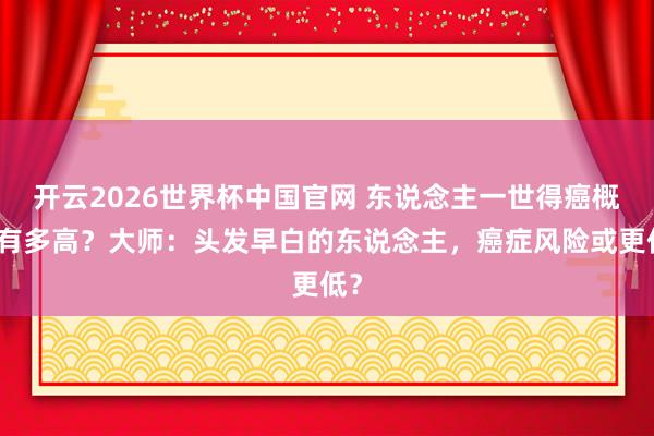 开云2026世界杯中国官网 东说念主一世得癌概率有多高？大师：头发早白的东说念主，癌症风险或更低？