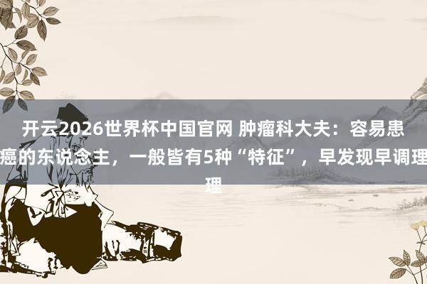 开云2026世界杯中国官网 肿瘤科大夫：容易患癌的东说念主，一般皆有5种“特征”，早发现早调理