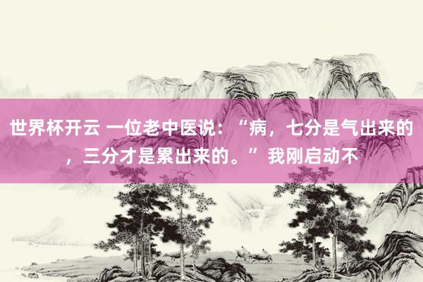 世界杯开云 一位老中医说：“病，七分是气出来的，三分才是累出来的。” 我刚启动不
