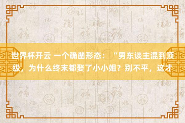 世界杯开云 一个确凿形态： “男东谈主混到顶级，为什么终末都娶了小小姐？别不平，这才