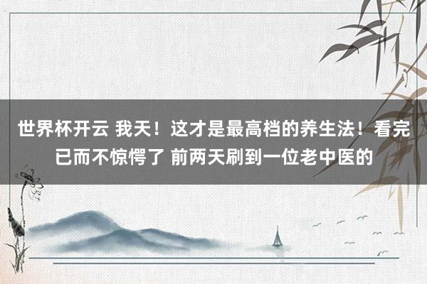 世界杯开云 我天！这才是最高档的养生法！看完已而不惊愕了 前两天刷到一位老中医的