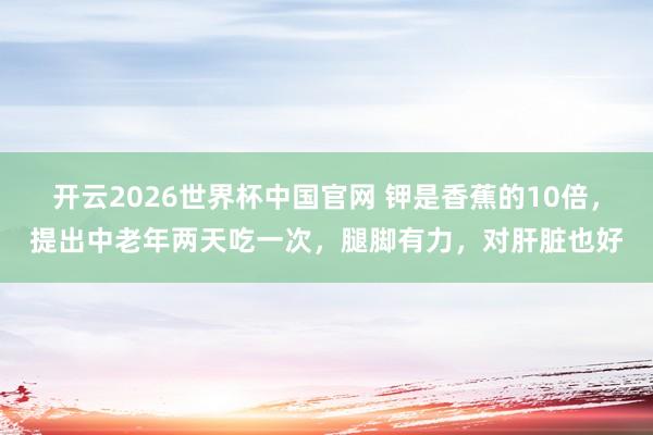 开云2026世界杯中国官网 钾是香蕉的10倍，提出中老年两天吃一次，腿脚有力，对肝脏也好