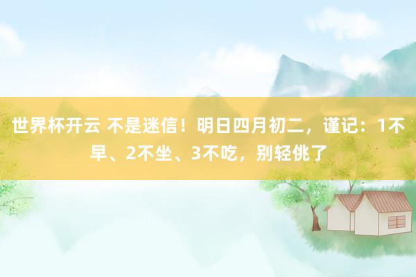 世界杯开云 不是迷信！明日四月初二，谨记：1不早、2不坐、3不吃，别轻佻了