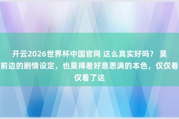 开云2026世界杯中国官网 这么真实好吗？ 莫得看前边的剧情设定，也莫得看好意思满的本色，仅仅看了这