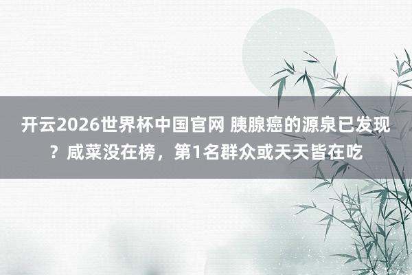 开云2026世界杯中国官网 胰腺癌的源泉已发现？咸菜没在榜，第1名群众或天天皆在吃