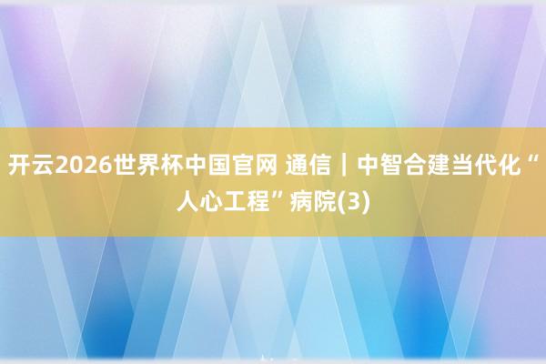 开云2026世界杯中国官网 通信｜中智合建当代化“人心工程”病院(3)