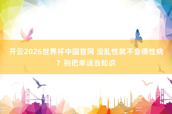 开云2026世界杯中国官网 没乱性就不会得性病？别把幸运当知识