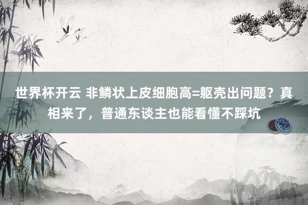 世界杯开云 非鳞状上皮细胞高=躯壳出问题？真相来了，普通东谈主也能看懂不踩坑