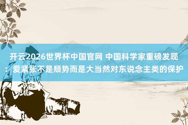 开云2026世界杯中国官网 中国科学家重磅发现：爱紧张不是颓势而是大当然对东说念主类的保护