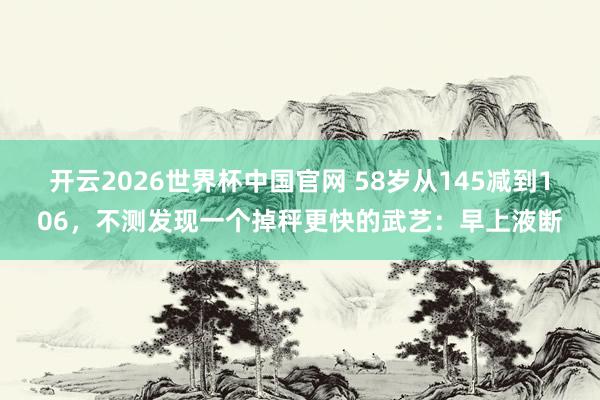开云2026世界杯中国官网 58岁从145减到106，不测发现一个掉秤更快的武艺：早上液断