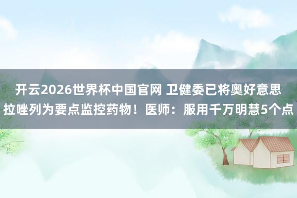 开云2026世界杯中国官网 卫健委已将奥好意思拉唑列为要点监控药物！医师：服用千万明慧5个点