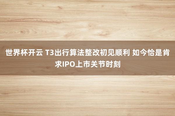 世界杯开云 T3出行算法整改初见顺利 如今恰是肯求IPO上市关节时刻