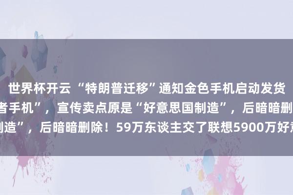 世界杯开云 “特朗普迁移”通知金色手机启动发货：被视为“MAGA爱国者手机”，宣传卖点原是“好意思国制造”，后暗暗删除！59万东谈主交了联想5900万好意思元定金