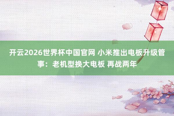 开云2026世界杯中国官网 小米推出电板升级管事：老机型换大电板 再战两年