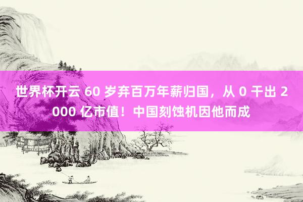 世界杯开云 60 岁弃百万年薪归国，从 0 干出 2000 亿市值！中国刻蚀机因他而成