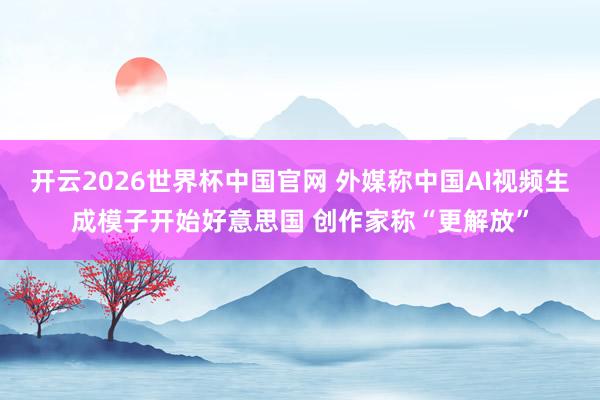开云2026世界杯中国官网 外媒称中国AI视频生成模子开始好意思国 创作家称“更解放”