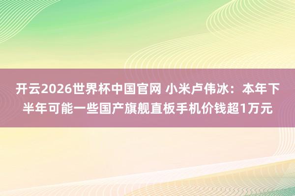 开云2026世界杯中国官网 小米卢伟冰：本年下半年可能一些国产旗舰直板手机价钱超1万元