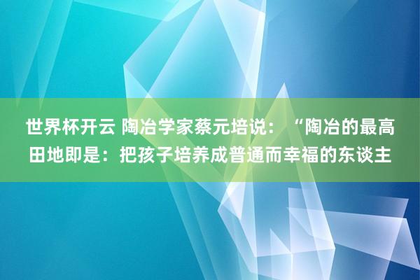 世界杯开云 陶冶学家蔡元培说： “陶冶的最高田地即是：把孩子培养成普通而幸福的东谈主