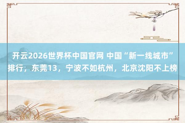 开云2026世界杯中国官网 中国“新一线城市”排行，东莞13，宁波不如杭州，北京沈阳不上榜