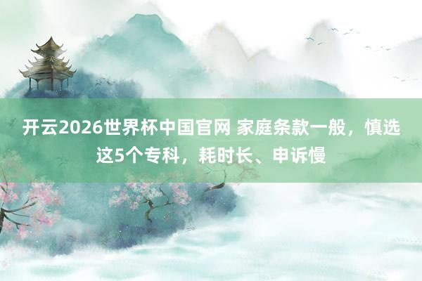 开云2026世界杯中国官网 家庭条款一般，慎选这5个专科，耗时长、申诉慢