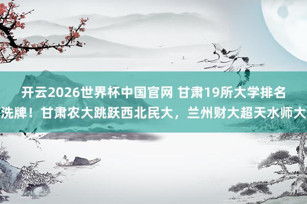 开云2026世界杯中国官网 甘肃19所大学排名洗牌！甘肃农大跳跃西北民大，兰州财大超天水师大