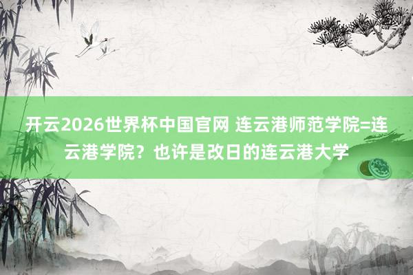 开云2026世界杯中国官网 连云港师范学院=连云港学院？也许是改日的连云港大学