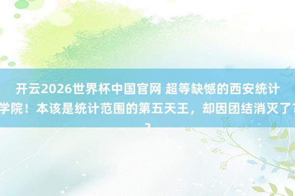 开云2026世界杯中国官网 超等缺憾的西安统计学院！本该是统计范围的第五天王，却因团结消灭了？