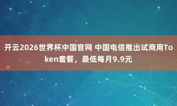 开云2026世界杯中国官网 中国电信推出试商用Token套餐，最低每月9.9元