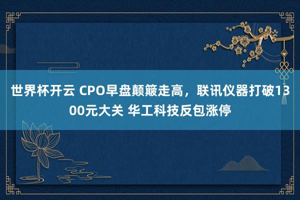 世界杯开云 CPO早盘颠簸走高，联讯仪器打破1300元大关 华工科技反包涨停