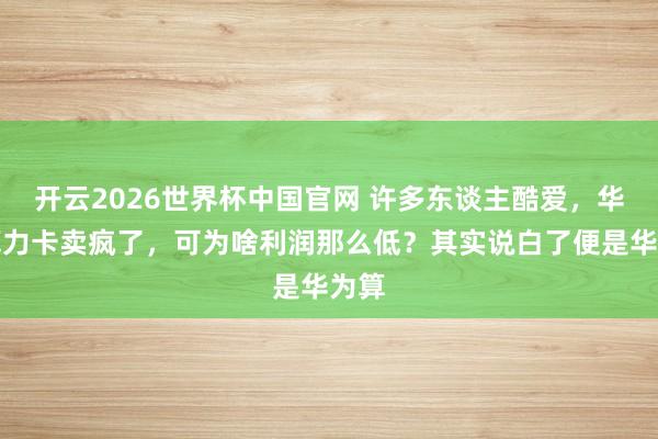 开云2026世界杯中国官网 许多东谈主酷爱，华为算力卡卖疯了，可为啥利润那么低？其实说白了便是华为算