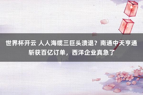 世界杯开云 人人海缆三巨头溃退？南通中天亨通斩获百亿订单，西洋企业真急了