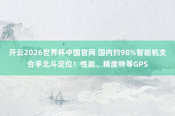 开云2026世界杯中国官网 国内约98%智能机支合手北斗定位！性能、精度特等GPS