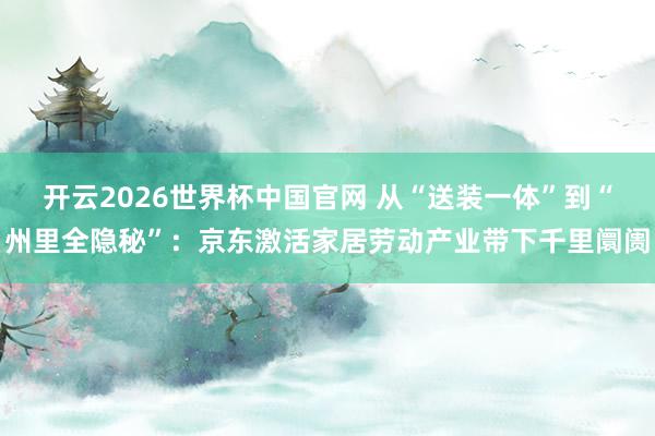 开云2026世界杯中国官网 从“送装一体”到“州里全隐秘”：京东激活家居劳动产业带下千里阛阓