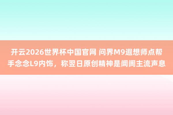 开云2026世界杯中国官网 问界M9遐想师点帮手念念L9内饰，称翌日原创精神是阛阓主流声息
