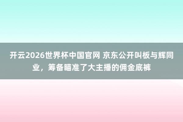 开云2026世界杯中国官网 京东公开叫板与辉同业，筹备瞄准了大主播的佣金底裤