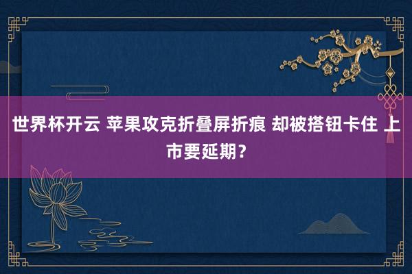 世界杯开云 苹果攻克折叠屏折痕 却被搭钮卡住 上市要延期？