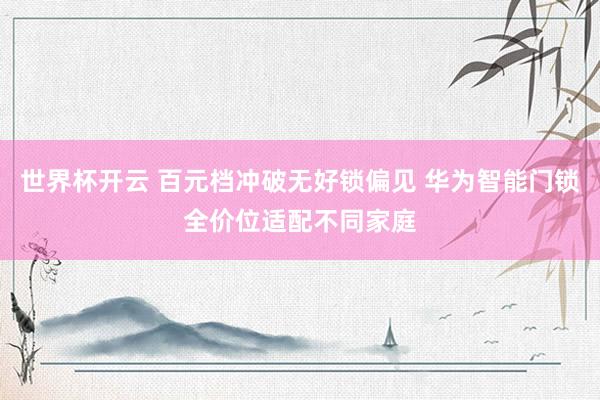 世界杯开云 百元档冲破无好锁偏见 华为智能门锁全价位适配不同家庭