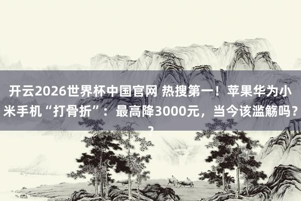 开云2026世界杯中国官网 热搜第一！苹果华为小米手机“打骨折”：最高降3000元，当今该滥觞吗？