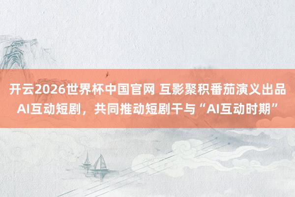 开云2026世界杯中国官网 互影聚积番茄演义出品AI互动短剧，共同推动短剧干与“AI互动时期”