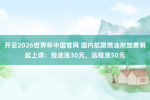 开云2026世界杯中国官网 国内航路燃油附加费明起上调：短途涨30元，远程涨50元